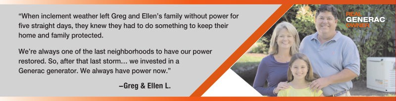 Greg and Ellen L. invested in a Generac Guardian after a 5-Day outage. Now they always have Power. Greg and Ellen with their daughter.
